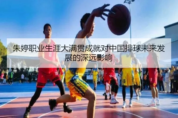 朱婷职业生涯大满贯成就对中国排球未来发展的深远影响